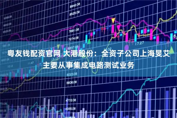 粤友钱配资官网 大港股份：全资子公司上海旻艾主要从事集成电路测试业务