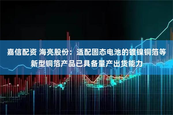 嘉信配资 海亮股份：适配固态电池的镀镍铜箔等新型铜箔产品已具备量产出货能力