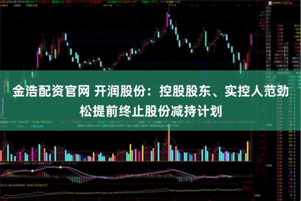 金浩配资官网 开润股份：控股股东、实控人范劲松提前终止股份减持计划