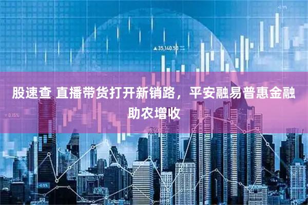 股速查 直播带货打开新销路，平安融易普惠金融助农增收