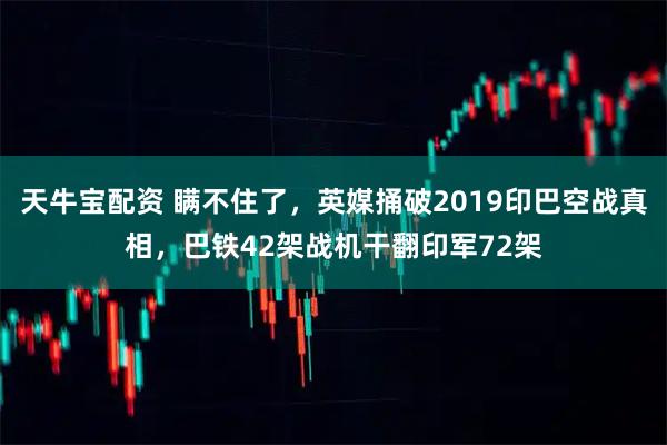 天牛宝配资 瞒不住了，英媒捅破2019印巴空战真相，巴铁42架战机干翻印军72架