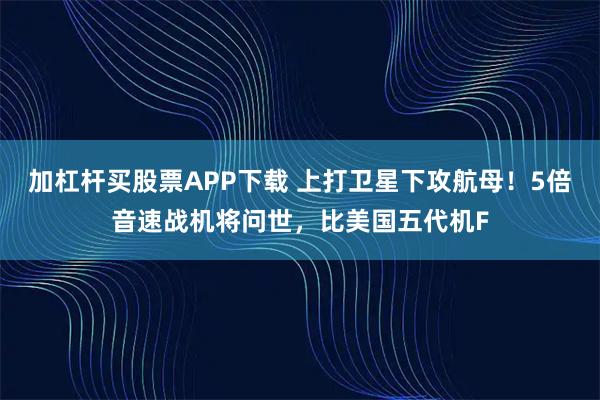 加杠杆买股票APP下载 上打卫星下攻航母！5倍音速战机将问世，比美国五代机F