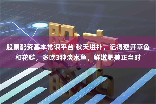 股票配资基本常识平台 秋天进补，记得避开草鱼和花鲢，多吃3种淡水鱼，鲜嫩肥美正当时