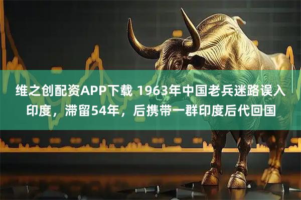 维之创配资APP下载 1963年中国老兵迷路误入印度，滞留54年，后携带一群印度后代回国