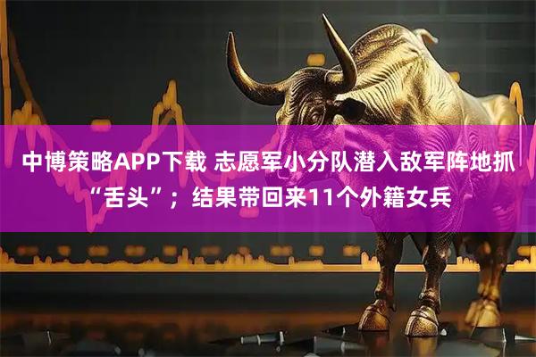中博策略APP下载 志愿军小分队潜入敌军阵地抓“舌头”；结果带回来11个外籍女兵
