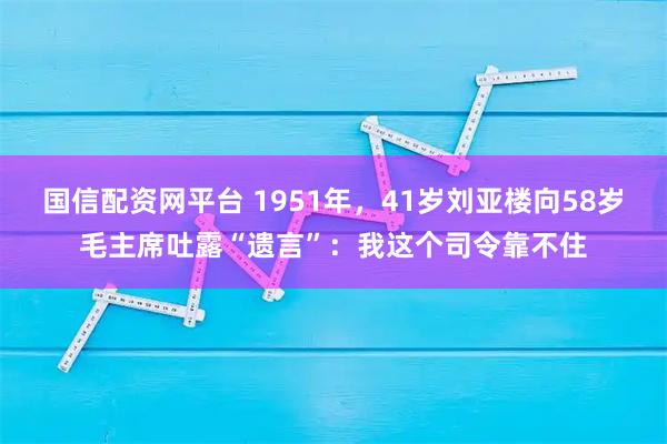 国信配资网平台 1951年，41岁刘亚楼向58岁毛主席吐露“遗言”：我这个司令靠不住