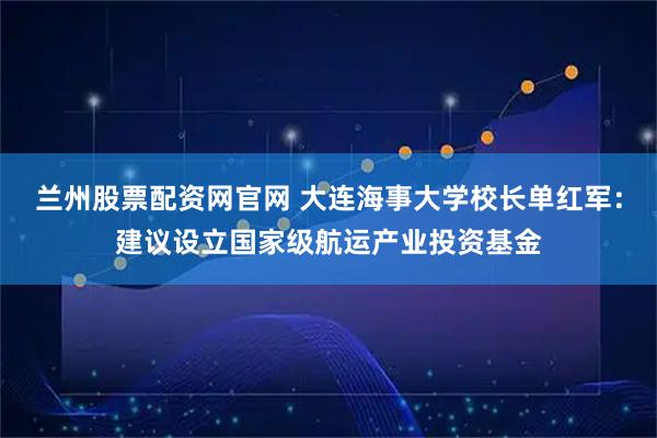 兰州股票配资网官网 大连海事大学校长单红军：建议设立国家级航运产业投资基金