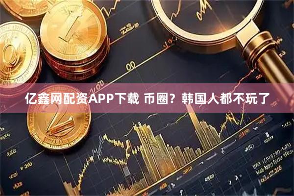 亿鑫网配资APP下载 币圈？韩国人都不玩了