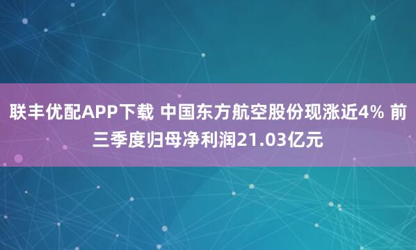 联丰优配APP下载 中国东方航空股份现涨近4% 前三季度归母净利润21.03亿元