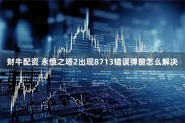 财牛配资 永恒之塔2出现8713错误弹窗怎么解决