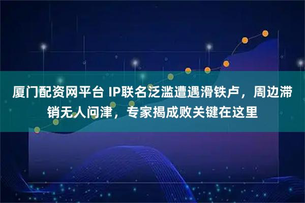 厦门配资网平台 IP联名泛滥遭遇滑铁卢，周边滞销无人问津，专家揭成败关键在这里