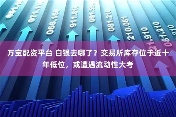 万宝配资平台 白银去哪了？交易所库存位于近十年低位，或遭遇流动性大考