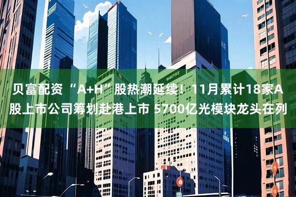 贝富配资 “A+H”股热潮延续！11月累计18家A股上市公司筹划赴港上市 5700亿光模块龙头在列