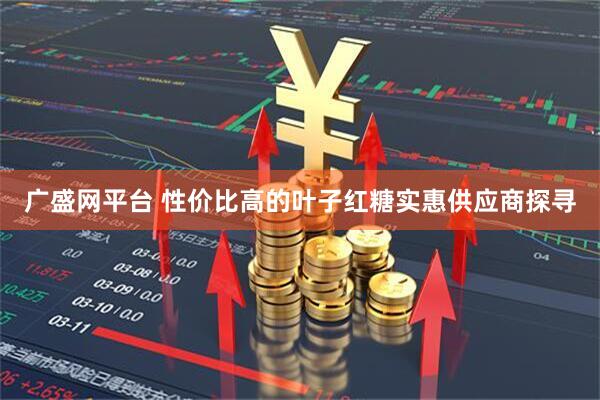 广盛网平台 性价比高的叶子红糖实惠供应商探寻