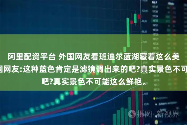 阿里配资平台 外国网友看班迪尔蓝湖藏着这么美的秘境,韩国网友:这种蓝色肯定是滤镜调出来的吧?真实景色不可能这么鲜艳。