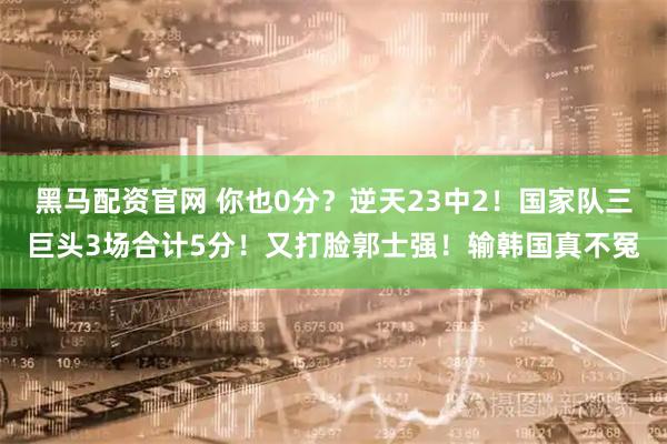 黑马配资官网 你也0分？逆天23中2！国家队三巨头3场合计5分！又打脸郭士强！输韩国真不冤