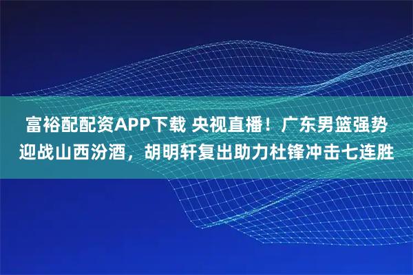 富裕配配资APP下载 央视直播！广东男篮强势迎战山西汾酒，胡明轩复出助力杜锋冲击七连胜