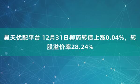 昊天优配平台 12月31日柳药转债上涨0.04%，转股溢价率28.24%