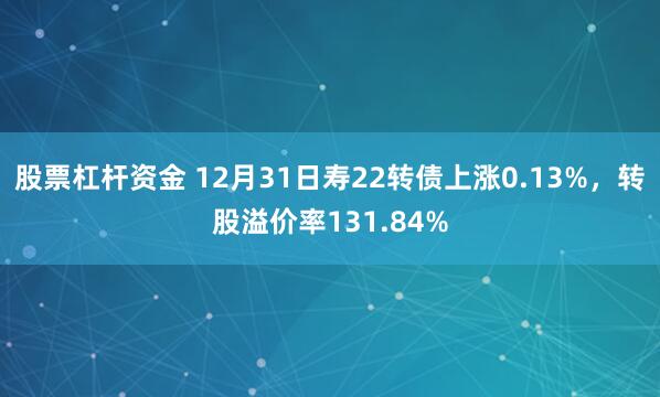 股票杠杆资金 12月31日寿22转债上涨0.13%，转股溢价率131.84%