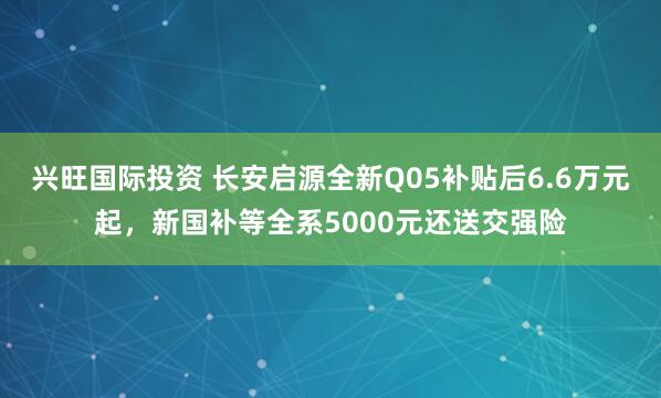 兴旺国际投资 长安启源全新Q05补贴后6.6万元起，新国补等全系5000元还送交强险