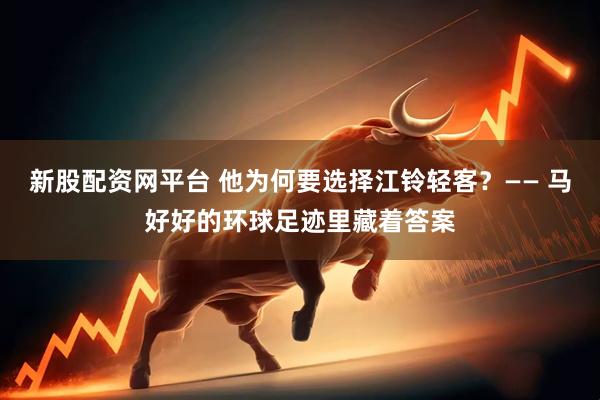 新股配资网平台 他为何要选择江铃轻客？—— 马好好的环球足迹里藏着答案