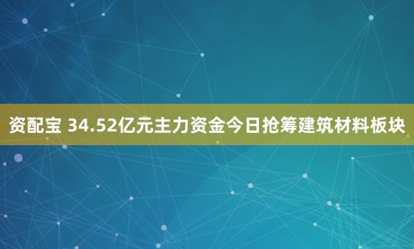 资配宝 34.52亿元主力资金今日抢筹建筑材料板块