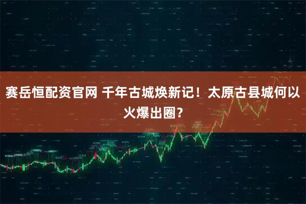 赛岳恒配资官网 千年古城焕新记！太原古县城何以火爆出圈？