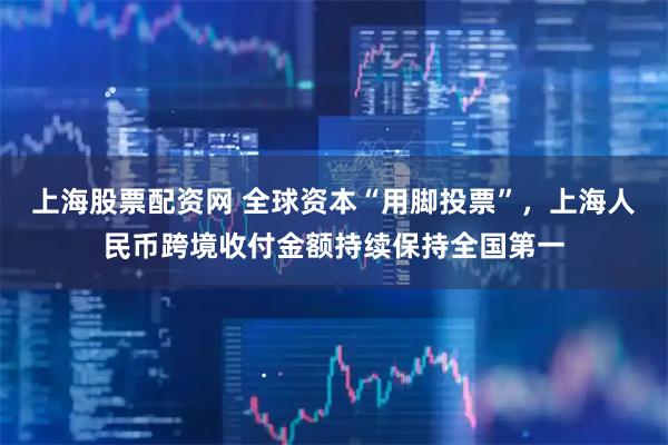 上海股票配资网 全球资本“用脚投票”，上海人民币跨境收付金额持续保持全国第一