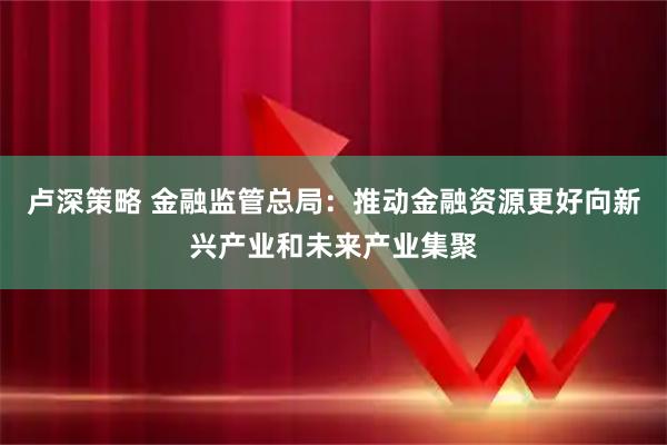 卢深策略 金融监管总局：推动金融资源更好向新兴产业和未来产业集聚