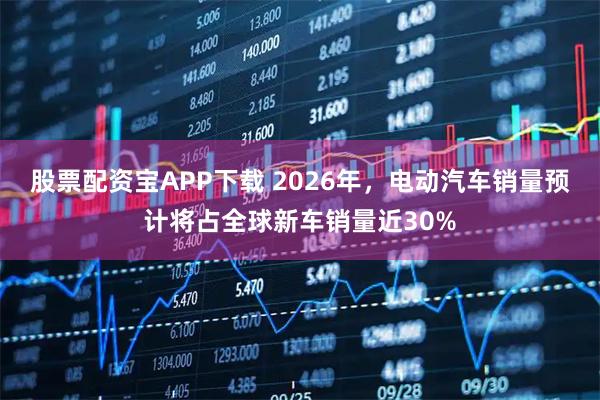 股票配资宝APP下载 2026年，电动汽车销量预计将占全球新车销量近30%