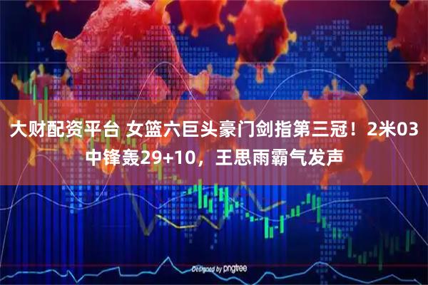 大财配资平台 女篮六巨头豪门剑指第三冠！2米03中锋轰29+10，王思雨霸气发声